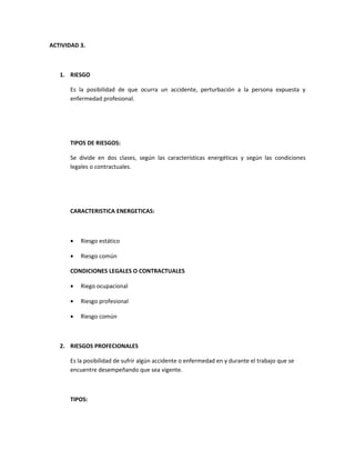ACTIVIDAD 3.



   1. RIESGO

      Es la posibilidad de que ocurra un accidente, perturbación a la persona expuesta y
      enfermedad profesional.




      TIPOS DE RIESGOS:

      Se divide en dos clases, según las características energéticas y según las condiciones
      legales o contractuales.




      CARACTERISTICA ENERGETICAS:



      •   Riesgo estático

      •   Riesgo común

      CONDICIONES LEGALES O CONTRACTUALES

      •   Riego ocupacional

      •   Riesgo profesional

      •   Riesgo común



   2. RIESGOS PROFECIONALES

      Es la posibilidad de sufrir algún accidente o enfermedad en y durante el trabajo que se
      encuentre desempeñando que sea vigente.



      TIPOS:
 