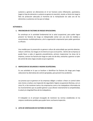 sustancia y generar así alteraciones en el ser humano como inflamación, quemadura,
      (según el tipo de elemento o sustancia se genera la reacción), siendo un factor de riesgo la
      falta de protección adecuada al momento de la manipulación de cada uno de los
      elementos o sustancias con las que se trabaje.



ACTIVIDAD 4.

   1. PREVENCION DE FACTORES DE RIESGO OPUCACIONAL

      Se constituye en la actividad fundamental de la salud ocupacional, para poder lograr
      prevenir los factores de riesgo es indispensable contar con una serie de medidas y
      conocimientos multidisciplinarios y de la organización empresarial para poder garantizar
      su eficacia.



      Una medida para la prevención es generar cultura de autocuidado que permita detectar,
      reducir o eliminar, los riesgos en el entorno en que se encuentra. Dentro de la empresa se
      puede llevar a cabo el siguiente procedimiento, primero inspeccionar las áreas de la
      empresa, conocer los factores de riesgo en cada una de ellas, evaluarlas y generar un plan
      de control de estos riegos encada se que se generen.



   2. INSPECCION DE SEGURIDAD E HIGIENE OCUPÁCIONAL

      Es una actividad en la que se localizan e identifican los factores de riesgo para luego
      seleccionar las alternativas de control apropiadas, para prevenir los accidentes.



      Los proceso que se generan en las empresas obligan a realizar o llevar un control sobre
      esto mismo a realizar una inspección de seguridad e higiene ocupacional efectivas, con un
      único fin, el de mantener tanto a los empresarios como a los trabajadores informados de
      los inconvenientes que se pueden generar y que afectan notoriamente la competitividad,
      la salud y la integridad física de los trabajadores.



      El trabajador es el principal encargado de mantener las normas establecidas en las
      mejores condiciones posibles para poder tener una buena inspección.



   3. LISTA DE VERIFICACION DE FACTORES DE RIESGO
 