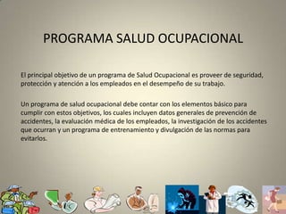 PROGRAMA SALUD OCUPACIONALEl principal objetivo de un programa de Salud Ocupacional es proveer de seguridad, protección y atención a los empleados en el desempeño de su trabajo. Un programa de salud ocupacional debe contar con los elementos básico para cumplir con estos objetivos, los cuales incluyen datos generales de prevención de accidentes, la evaluación médica de los empleados, la investigación de los accidentes que ocurran y un programa de entrenamiento y divulgación de las normas para evitarlos.