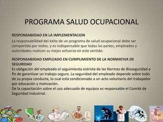 PROGRAMA SALUD OCUPACIONALRESPONSABIIDAD EN LA IMPLEMENTACIONLa responsabilidad del éxito de un programa de salud ocupacional debe ser compartida por todos, y es indispensable que todas las partes, empleados y autoridades realicen su mejor esfuerzo en este sentido.RESPONSABIIDAD EMPLEADO EN CUMPLIMIENTO DE LA NORMATIVA DE SEGURIDADEs obligación del empleado el seguimiento estricto de las Normas de Bioseguridad a fin de garantizar un trabajo seguro. La seguridad del empleado depende sobre todo de su propia conducta, lo cual está condicionado a un acto voluntario del trabajador por educación y motivación.De la capacitación sobre el uso adecuado de equipos es responsable el Comité de Seguridad Industrial.