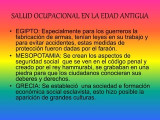 SALUD OCUPACIONAL EN LA EDAD ANTIGUA
• EGIPTO: Especialmente para los guerreros la
fabricación de armas, tenían leyes en su trabajo y
para evitar accidentes, estas medidas de
protección fueron dadas por el faraón.
• MESOPOTAMIA: Se crean los aspectos de
seguridad social que se ven en el código penal y
creado por el rey hammurabi, se grababan en una
piedra para que los ciudadanos conocieran sus
deberes y derechos.
• GRECIA: Se estableció una sociedad e formación
económica social esclavista, esto hizo posible la
aparición de grandes culturas.
 