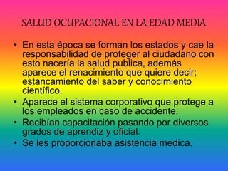 SALUD OCUPACIONAL EN LA EDAD MEDIA
• En esta época se forman los estados y cae la
responsabilidad de proteger al ciudadano con
esto nacería la salud publica, además
aparece el renacimiento que quiere decir;
estancamiento del saber y conocimiento
científico.
• Aparece el sistema corporativo que protege a
los empleados en caso de accidente.
• Recibían capacitación pasando por diversos
grados de aprendiz y oficial.
• Se les proporcionaba asistencia medica.
 