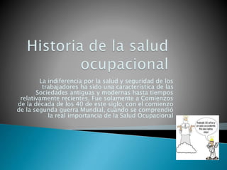 La indiferencia por la salud y seguridad de los
trabajadores ha sido una característica de las
Sociedades antiguas y modernas hasta tiempos
relativamente recientes. Fue solamente a Comienzos
de la década de los 40 de este siglo, con el comienzo
de la segunda guerra Mundial, cuando se comprendió
la real importancia de la Salud Ocupacional
 