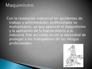 Con la revolución industrial los accidentes de
trabajo y enfermedades profesionales se
multiplicaron, ya que apareció el maquinismo
y la aplicación de la fuerza motriz a la
industria. Fue así como se vio la necesidad de
proteger a los trabajadores de los riesgos
profesionales.
 