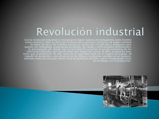 Con la revolución industrial se incorporaron mayor numero de trabajadores, tanto hombre
como mujeres y niños es decir que el desarrollo ocasiona la utilización de mayor cantidad
de mano de obra y de sistemas mecánicos mucho más complicados y peligrosos para
quienes los manejaban, ocasionando accidentes de trabajo o enfermedades profesionales.
Es precisamente ahí, donde nace la necesidad de aumentar el estudio preventivo de los
infortunios laborales, que buscan antes que reparar las causas de ellos, prevenirlos para
evitar que se produzcan. Se vela, tanto por la seguridad como por la higiene del trabajo, de
impedir los accidentes. y de conservar en las mejores condiciones posibles al ser humano,
valorado como persona que merece toda la protección posible y como irremplazable factor
en el trabajo y en la producción.
 