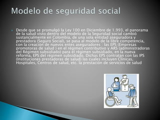  Desde que se promulgó la Ley 100 en Diciembre de 1.993, el panorama
de la salud visto dentro del modelo de la Seguridad social cambió
sustancialmente en Colombia, de una sola entidad aseguradora y
prestadora (Seguro Social), se pasa al modelo de la libre competencia,
con la creación de nuevos entes aseguradores : las EPS (Empresas
promotoras de salud ) en el régimen contributivo y ARS (administradoras
del Régimen subsidiado) para el régimen subsidiado, en la nueva
reforma, EPS del régimen subsidiado. Dichas EPS contratan con las IPS
(Instituciones prestadoras de salud) las cuales incluyen Clínicas,
Hospitales, Centros de salud, etc. la prestación de servicios de salud
 