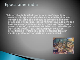 El desarrollo de la salud ocupacional en Colombia se
remonta a la época prehispánica o amerindia, donde el
indígena buscaba que el medio le proveyera alimento,
estabilidad y seguridad, logros mínimos que adquiere con
base en una organización social, como los cacicazgos y
pre-estados, organizaciones sociales caracterizadas por la
agricultura (maíz, fríjol, cacao, papayo, etc.), con
estratificación jerárquica y donde el trabajo tenía un
mérito y protección por parte de la comunidad.
 