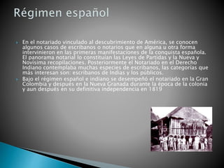  En el notariado vinculado al descubrimiento de América, se conocen
algunos casos de escribanos o notarios que en alguna u otra forma
intervinieron en las primeras manifestaciones de la conquista española.
El panorama notarial lo constituían las Leyes de Partidas y la Nueva y
Novísima recopilaciones. Posteriormente el Notariado en el Derecho
Indiano contemplaba muchas especies de escribanos, las categorías que
más interesan son: escribanos de Indias y los públicos.
 Bajo el régimen español e indiano se desempeñó el notariado en la Gran
Colombia y después en la Nueva Granada durante la época de la colonia
y aun después en su definitiva independencia en 1819
 