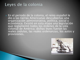  En el periodo de la colonia, el reino español le
dio a las tierras Americanas descubiertas una
organización administrativa, política, social y
económica. Existió en esta etapa una legislación
que reglamentó todos los órdenes de la vida
colonial de América; dichas leyes fueron las
reales cedulas, las reales ordenanzas, los autos y
provisiones,
 