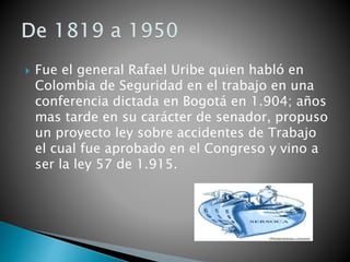  Fue el general Rafael Uribe quien habló en
Colombia de Seguridad en el trabajo en una
conferencia dictada en Bogotá en 1.904; años
mas tarde en su carácter de senador, propuso
un proyecto ley sobre accidentes de Trabajo
el cual fue aprobado en el Congreso y vino a
ser la ley 57 de 1.915.
 