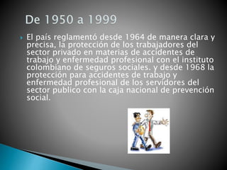  El país reglamentó desde 1964 de manera clara y
precisa, la protección de los trabajadores del
sector privado en materias de accidentes de
trabajo y enfermedad profesional con el instituto
colombiano de seguros sociales. y desde 1968 la
protección para accidentes de trabajo y
enfermedad profesional de los servidores del
sector publico con la caja nacional de prevención
social.
 