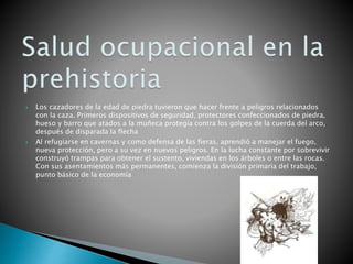  Los cazadores de la edad de piedra tuvieron que hacer frente a peligros relacionados
con la caza. Primeros dispositivos de seguridad, protectores confeccionados de piedra,
hueso y barro que atados a la muñeca protegía contra los golpes de la cuerda del arco,
después de disparada la flecha
 Al refugiarse en cavernas y como defensa de las fieras, aprendió a manejar el fuego,
nueva protección, pero a su vez en nuevos peligros. En la lucha constante por sobrevivir
construyó trampas para obtener el sustento, viviendas en los árboles o entre las rocas.
Con sus asentamientos más permanentes, comienza la división primaria del trabajo,
punto básico de la economía
 