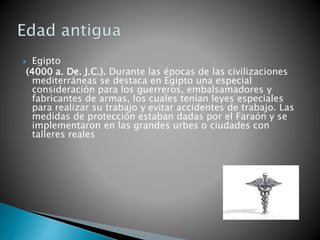  Egipto
(4000 a. De. J.C.). Durante las épocas de las civilizaciones
mediterráneas se destaca en Egipto una especial
consideración para los guerreros, embalsamadores y
fabricantes de armas, los cuales tenían leyes especiales
para realizar su trabajo y evitar accidentes de trabajo. Las
medidas de protección estaban dadas por el Faraón y se
implementaron en las grandes urbes o ciudades con
talleres reales
 