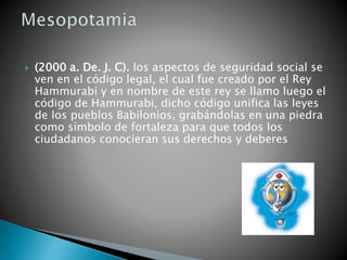  (2000 a. De. J. C). los aspectos de seguridad social se
ven en el código legal, el cual fue creado por el Rey
Hammurabi y en nombre de este rey se llamo luego el
código de Hammurabi, dicho código unifica las leyes
de los pueblos Babilonios, grabándolas en una piedra
como símbolo de fortaleza para que todos los
ciudadanos conocieran sus derechos y deberes
 