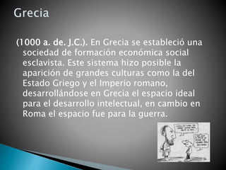 (1000 a. de. J.C.). En Grecia se estableció una
sociedad de formación económica social
esclavista. Este sistema hizo posible la
aparición de grandes culturas como la del
Estado Griego y el Imperio romano,
desarrollándose en Grecia el espacio ideal
para el desarrollo intelectual, en cambio en
Roma el espacio fue para la guerra.
 