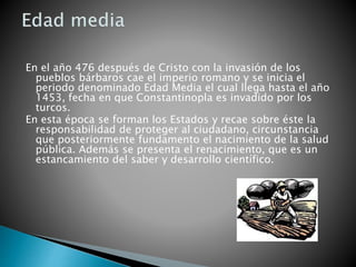 En el año 476 después de Cristo con la invasión de los
pueblos bárbaros cae el imperio romano y se inicia el
periodo denominado Edad Media el cual llega hasta el año
1453, fecha en que Constantinopla es invadido por los
turcos.
En esta época se forman los Estados y recae sobre éste la
responsabilidad de proteger al ciudadano, circunstancia
que posteriormente fundamento el nacimiento de la salud
pública. Además se presenta el renacimiento, que es un
estancamiento del saber y desarrollo científico.
 