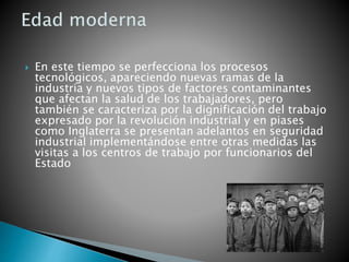  En este tiempo se perfecciona los procesos
tecnológicos, apareciendo nuevas ramas de la
industria y nuevos tipos de factores contaminantes
que afectan la salud de los trabajadores, pero
también se caracteriza por la dignificación del trabajo
expresado por la revolución industrial y en piases
como Inglaterra se presentan adelantos en seguridad
industrial implementándose entre otras medidas las
visitas a los centros de trabajo por funcionarios del
Estado
 