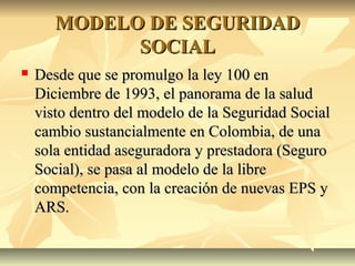 MODELO DE SEGURIDADMODELO DE SEGURIDAD
SOCIALSOCIAL
 Desde que se promulgo la ley 100 enDesde que se promulgo la ley 100 en
Diciembre de 1993, el panorama de la saludDiciembre de 1993, el panorama de la salud
visto dentro del modelo de la Seguridad Socialvisto dentro del modelo de la Seguridad Social
cambio sustancialmente en Colombia, de unacambio sustancialmente en Colombia, de una
sola entidad aseguradora y prestadora (Segurosola entidad aseguradora y prestadora (Seguro
Social), se pasa al modelo de la libreSocial), se pasa al modelo de la libre
competencia, con la creación de nuevas EPS ycompetencia, con la creación de nuevas EPS y
ARS.ARS.
 