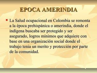 EPOCA AMERINDIAEPOCA AMERINDIA
 La Salud ocupacional en Colombia se remontaLa Salud ocupacional en Colombia se remonta
a la época prehispánica o amerindia, donde ela la época prehispánica o amerindia, donde el
indígena buscaba ser protegido y serindígena buscaba ser protegido y ser
asegurado, logros mínimos que adquiere conasegurado, logros mínimos que adquiere con
base en una organización social donde elbase en una organización social donde el
trabajo tenia un merito y protección por partetrabajo tenia un merito y protección por parte
de la comunidad.de la comunidad.
 