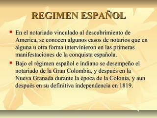 REGIMEN ESPAÑOLREGIMEN ESPAÑOL
 En el notariado vinculado al descubrimiento deEn el notariado vinculado al descubrimiento de
America, se conocen algunos casos de notarios que enAmerica, se conocen algunos casos de notarios que en
alguna u otra forma intervinieron en las primerasalguna u otra forma intervinieron en las primeras
manifestaciones de la conquista española.manifestaciones de la conquista española.
 Bajo el régimen español e indiano se desempeño elBajo el régimen español e indiano se desempeño el
notariado de la Gran Colombia, y después en lanotariado de la Gran Colombia, y después en la
Nueva Granada durante la época de la Colonia, y aunNueva Granada durante la época de la Colonia, y aun
después en su definitiva independencia en 1819.después en su definitiva independencia en 1819.
 
