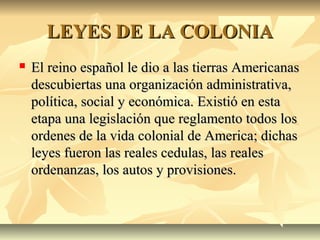 LEYES DE LA COLONIALEYES DE LA COLONIA
 El reino español le dio a las tierras AmericanasEl reino español le dio a las tierras Americanas
descubiertas una organización administrativa,descubiertas una organización administrativa,
política, social y económica. Existió en estapolítica, social y económica. Existió en esta
etapa una legislación que reglamento todos losetapa una legislación que reglamento todos los
ordenes de la vida colonial de America; dichasordenes de la vida colonial de America; dichas
leyes fueron las reales cedulas, las realesleyes fueron las reales cedulas, las reales
ordenanzas, los autos y provisiones.ordenanzas, los autos y provisiones.
 