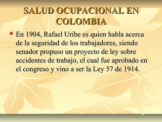 SALUD OCUPACIONAL ENSALUD OCUPACIONAL EN
COLOMBIACOLOMBIA
 En 1904, Rafael Uribe es quien habla acercaEn 1904, Rafael Uribe es quien habla acerca
de la seguridad de los trabajadores, siendode la seguridad de los trabajadores, siendo
senador propuso un proyecto de ley sobresenador propuso un proyecto de ley sobre
accidentes de trabajo, el cual fue aprobado enaccidentes de trabajo, el cual fue aprobado en
el congreso y vino a ser la Ley 57 de 1914.el congreso y vino a ser la Ley 57 de 1914.
 