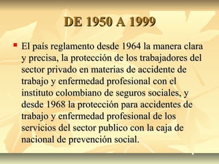 DE 1950 A 1999DE 1950 A 1999
 El país reglamento desde 1964 la manera claraEl país reglamento desde 1964 la manera clara
y precisa, la protección de los trabajadores dely precisa, la protección de los trabajadores del
sector privado en materias de accidente desector privado en materias de accidente de
trabajo y enfermedad profesional con eltrabajo y enfermedad profesional con el
instituto colombiano de seguros sociales, yinstituto colombiano de seguros sociales, y
desde 1968 la protección para accidentes dedesde 1968 la protección para accidentes de
trabajo y enfermedad profesional de lostrabajo y enfermedad profesional de los
servicios del sector publico con la caja deservicios del sector publico con la caja de
nacional de prevención social.nacional de prevención social.
 