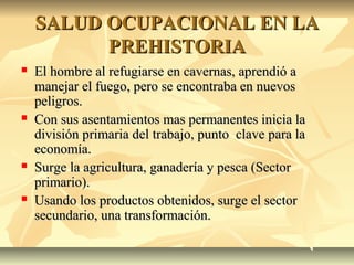 SALUD OCUPACIONAL EN LASALUD OCUPACIONAL EN LA
PREHISTORIAPREHISTORIA
 El hombre al refugiarse en cavernas, aprendió aEl hombre al refugiarse en cavernas, aprendió a
manejar el fuego, pero se encontraba en nuevosmanejar el fuego, pero se encontraba en nuevos
peligros.peligros.
 Con sus asentamientos mas permanentes inicia laCon sus asentamientos mas permanentes inicia la
división primaria del trabajo, punto clave para ladivisión primaria del trabajo, punto clave para la
economía.economía.
 Surge la agricultura, ganadería y pesca (SectorSurge la agricultura, ganadería y pesca (Sector
primario).primario).
 Usando los productos obtenidos, surge el sectorUsando los productos obtenidos, surge el sector
secundario, una transformación.secundario, una transformación.
 