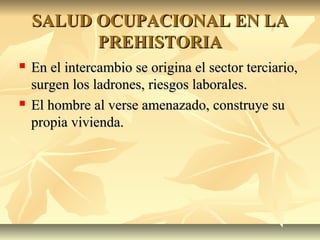 SALUD OCUPACIONAL EN LASALUD OCUPACIONAL EN LA
PREHISTORIAPREHISTORIA
 En el intercambio se origina el sector terciario,En el intercambio se origina el sector terciario,
surgen los ladrones, riesgos laborales.surgen los ladrones, riesgos laborales.
 El hombre al verse amenazado, construye suEl hombre al verse amenazado, construye su
propia vivienda.propia vivienda.
 