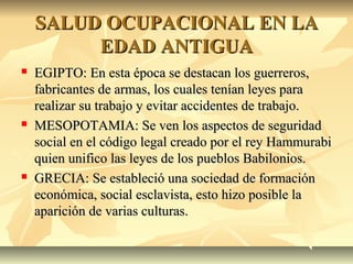 SALUD OCUPACIONAL EN LASALUD OCUPACIONAL EN LA
EDAD ANTIGUAEDAD ANTIGUA
 EGIPTO: En esta época se destacan los guerreros,EGIPTO: En esta época se destacan los guerreros,
fabricantes de armas, los cuales tenían leyes parafabricantes de armas, los cuales tenían leyes para
realizar su trabajo y evitar accidentes de trabajo.realizar su trabajo y evitar accidentes de trabajo.
 MESOPOTAMIA: Se ven los aspectos de seguridadMESOPOTAMIA: Se ven los aspectos de seguridad
social en el código legal creado por el rey Hammurabisocial en el código legal creado por el rey Hammurabi
quien unifico las leyes de los pueblos Babilonios.quien unifico las leyes de los pueblos Babilonios.
 GRECIA: Se estableció una sociedad de formaciónGRECIA: Se estableció una sociedad de formación
económica, social esclavista, esto hizo posible laeconómica, social esclavista, esto hizo posible la
aparición de varias culturas.aparición de varias culturas.
 