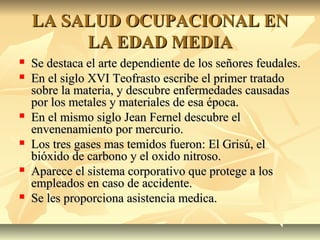LA SALUD OCUPACIONAL ENLA SALUD OCUPACIONAL EN
LA EDAD MEDIALA EDAD MEDIA
 Se destaca el arte dependiente de los señores feudales.Se destaca el arte dependiente de los señores feudales.
 En el siglo XVI Teofrasto escribe el primer tratadoEn el siglo XVI Teofrasto escribe el primer tratado
sobre la materia, y descubre enfermedades causadassobre la materia, y descubre enfermedades causadas
por los metales y materiales de esa época.por los metales y materiales de esa época.
 En el mismo siglo Jean Fernel descubre elEn el mismo siglo Jean Fernel descubre el
envenenamiento por mercurio.envenenamiento por mercurio.
 Los tres gases mas temidos fueron: El Grisú, elLos tres gases mas temidos fueron: El Grisú, el
bióxido de carbono y el oxido nitroso.bióxido de carbono y el oxido nitroso.
 Aparece el sistema corporativo que protege a losAparece el sistema corporativo que protege a los
empleados en caso de accidente.empleados en caso de accidente.
 Se les proporciona asistencia medica.Se les proporciona asistencia medica.
 