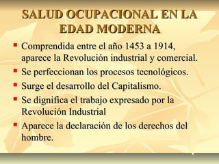 SALUD OCUPACIONAL EN LASALUD OCUPACIONAL EN LA
EDAD MODERNAEDAD MODERNA
 Comprendida entre el año 1453 a 1914,Comprendida entre el año 1453 a 1914,
aparece la Revolución industrial y comercial.aparece la Revolución industrial y comercial.
 Se perfeccionan los procesos tecnológicos.Se perfeccionan los procesos tecnológicos.
 Surge el desarrollo del Capitalismo.Surge el desarrollo del Capitalismo.
 Se dignifica el trabajo expresado por laSe dignifica el trabajo expresado por la
Revolución IndustrialRevolución Industrial
 Aparece la declaración de los derechos delAparece la declaración de los derechos del
hombre.hombre.
 