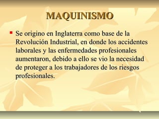 MAQUINISMOMAQUINISMO
 Se origino en Inglaterra como base de laSe origino en Inglaterra como base de la
Revolución Industrial, en donde los accidentesRevolución Industrial, en donde los accidentes
laborales y las enfermedades profesionaleslaborales y las enfermedades profesionales
aumentaron, debido a ello se vio la necesidadaumentaron, debido a ello se vio la necesidad
de proteger a los trabajadores de los riesgosde proteger a los trabajadores de los riesgos
profesionales.profesionales.
 