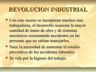 REVOLUCION INDUSTRIALREVOLUCION INDUSTRIAL
 Con este suceso se incorporan muchos masCon este suceso se incorporan muchos mas
trabajadores, el desarrollo ocasiona la mayortrabajadores, el desarrollo ocasiona la mayor
cantidad de mano de obra y de sistemascantidad de mano de obra y de sistemas
mecánicos ocasionando accidentes en lasmecánicos ocasionando accidentes en las
personas que no sabían manejarlos.personas que no sabían manejarlos.
 Nace la necesidad de aumentar el estudioNace la necesidad de aumentar el estudio
preventivo de los accidentes laborales.preventivo de los accidentes laborales.
 Se vela por la higiene del trabajo.Se vela por la higiene del trabajo.
 
