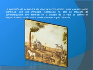 La aplicación de la máquina de vapor a los transportes, tanto terrestres como
marítimos, tuvo una inmediata repercusión no sólo en procesos de
comercialización, sino también en la calidad de la vida, al permitir el
desplazamiento rápido y cómodo de personas a gran distancia.
 