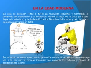 EN LA EDAD MODERNA
En esta se destacan (1453 a 1914) La revolución Industrial y Comercial, el
desarrollo del capitalismo, y la ilustración (donde la razón es la única guía para
llegar a la sabiduría) y la declaración de los Derechos del hombre y del ciudadano
aprobada en Francia en 1798.
Por tal razón se crean leyes para la protección contra los accidentes de trabajo que
van a la par con el proceso industrial que aumenta los peligros y riesgos de
accidentalidad laboral.
 