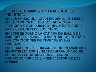 HECHOS QUE MARCARON LA REVOLUCION
INDUSTRIAL:
EN 1784 HUBO UNA GRAN EPIDEMIA DE FIEBRE
EN LA FABRICA DE HILADOS ATRAJO LA
ATENCION DE UN PUBLICO INFLUYENTE SOBRE
LA EXPLOTACION DE LOS NIÑOS.
EN 1795 SE FORMO LA CAMARA DE SALUD DE
MANCHESTER PARA REGLAMENTAR LAS HORAS Y
LAS CONDICIONES DE TRABAJO EN LAS
FABRICAS.
EN EL AÑO 1811 SE ORGANIZO UN MOVIMIENTO
EN PROTESTA POR EL TRATO INFRAHUMANO EN
EL TRABAJO DIRIGIDO POR NED LUDD
CONOCIDO POR SER UN BENEFECTOR DE LOS
POBRES.
 