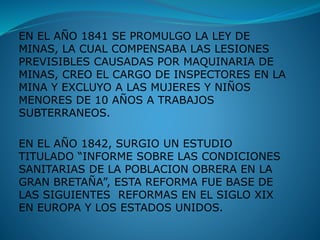 EN EL AÑO 1841 SE PROMULGO LA LEY DE
MINAS, LA CUAL COMPENSABA LAS LESIONES
PREVISIBLES CAUSADAS POR MAQUINARIA DE
MINAS, CREO EL CARGO DE INSPECTORES EN LA
MINA Y EXCLUYO A LAS MUJERES Y NIÑOS
MENORES DE 10 AÑOS A TRABAJOS
SUBTERRANEOS.
EN EL AÑO 1842, SURGIO UN ESTUDIO
TITULADO “INFORME SOBRE LAS CONDICIONES
SANITARIAS DE LA POBLACION OBRERA EN LA
GRAN BRETAÑA”, ESTA REFORMA FUE BASE DE
LAS SIGUIENTES REFORMAS EN EL SIGLO XIX
EN EUROPA Y LOS ESTADOS UNIDOS.
 