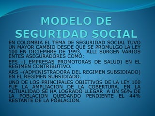 EN COLOMBIA EL TEMA DE SEGURIDAD SOCIAL TUVO
UN MAYOR CAMBIO DESDE QUE SE PROMULGO LA LEY
100 EN DICIEMBRE DE 1993, ALLI SURGEN VARIOS
ENTES ASEGURADORES COMO:
EPS –( EMPRESAS PROMOTORAS DE SALUD) EN EL
REGIMEN CONTRIBUTIVO.
ARS –(ADMINISTRADORA DEL REGIMEN SUBSIDIADO)
EN EL REGIMEN SUBSIDIADO.
UNO DE LOS PRINCIPALES OBJETIVOS DE LA LEY 100
FUE LA AMPLIACION DE LA COBERTURA. EN LA
ACTUALIDAD SE HA LOGRADO LLEGAR A UN 56% DE
LA POBLACION QUEDANDO PENDIENTE EL 44%
RESTANTE DE LA POBLACION.
 