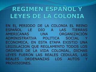 EN EL PERIODO DE LA COLONIA EL REINO
ESPAÑOL LE DIO A LAS TIERRAS
AMERICANAS UNA ORGANIZACIÓN
ADMINISTRATIVA POLITICA SOCIAL Y
ECONOMICA, EN ESTA ETAPA EXISTIO UNA
LEGISLACION QUE REGLAMENTO TODOS LOS
ORDENES DE LA VIDA COLONIAL, DICHAS
LEYES FUERON LAS REALES CEDULAS, LAS
REALES ORDENANZAS LOS AUTOS Y
PROVISIONES.
 