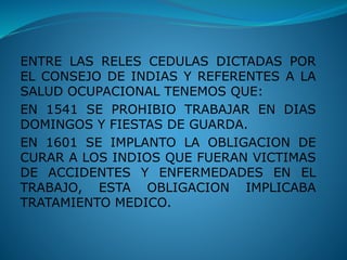 ENTRE LAS RELES CEDULAS DICTADAS POR
EL CONSEJO DE INDIAS Y REFERENTES A LA
SALUD OCUPACIONAL TENEMOS QUE:
EN 1541 SE PROHIBIO TRABAJAR EN DIAS
DOMINGOS Y FIESTAS DE GUARDA.
EN 1601 SE IMPLANTO LA OBLIGACION DE
CURAR A LOS INDIOS QUE FUERAN VICTIMAS
DE ACCIDENTES Y ENFERMEDADES EN EL
TRABAJO, ESTA OBLIGACION IMPLICABA
TRATAMIENTO MEDICO.
 