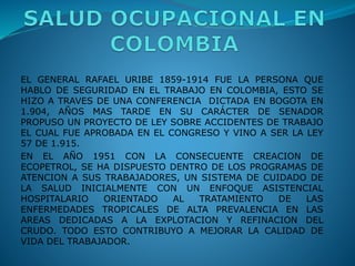 EL GENERAL RAFAEL URIBE 1859-1914 FUE LA PERSONA QUE
HABLO DE SEGURIDAD EN EL TRABAJO EN COLOMBIA, ESTO SE
HIZO A TRAVES DE UNA CONFERENCIA DICTADA EN BOGOTA EN
1.904, AÑOS MAS TARDE EN SU CARÁCTER DE SENADOR
PROPUSO UN PROYECTO DE LEY SOBRE ACCIDENTES DE TRABAJO
EL CUAL FUE APROBADA EN EL CONGRESO Y VINO A SER LA LEY
57 DE 1.915.
EN EL AÑO 1951 CON LA CONSECUENTE CREACION DE
ECOPETROL, SE HA DISPUESTO DENTRO DE LOS PROGRAMAS DE
ATENCION A SUS TRABAJADORES, UN SISTEMA DE CUIDADO DE
LA SALUD INICIALMENTE CON UN ENFOQUE ASISTENCIAL
HOSPITALARIO ORIENTADO AL TRATAMIENTO DE LAS
ENFERMEDADES TROPICALES DE ALTA PREVALENCIA EN LAS
AREAS DEDICADAS A LA EXPLOTACION Y REFINACION DEL
CRUDO. TODO ESTO CONTRIBUYO A MEJORAR LA CALIDAD DE
VIDA DEL TRABAJADOR.
 