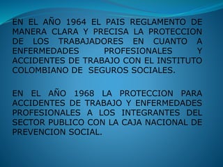 EN EL AÑO 1964 EL PAIS REGLAMENTO DE
MANERA CLARA Y PRECISA LA PROTECCION
DE LOS TRABAJADORES EN CUANTO A
ENFERMEDADES PROFESIONALES Y
ACCIDENTES DE TRABAJO CON EL INSTITUTO
COLOMBIANO DE SEGUROS SOCIALES.
EN EL AÑO 1968 LA PROTECCION PARA
ACCIDENTES DE TRABAJO Y ENFERMEDADES
PROFESIONALES A LOS INTEGRANTES DEL
SECTOR PUBLICO CON LA CAJA NACIONAL DE
PREVENCION SOCIAL.
 