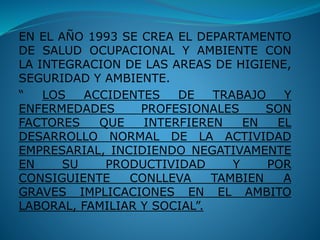 EN EL AÑO 1993 SE CREA EL DEPARTAMENTO
DE SALUD OCUPACIONAL Y AMBIENTE CON
LA INTEGRACION DE LAS AREAS DE HIGIENE,
SEGURIDAD Y AMBIENTE.
“ LOS ACCIDENTES DE TRABAJO Y
ENFERMEDADES PROFESIONALES SON
FACTORES QUE INTERFIEREN EN EL
DESARROLLO NORMAL DE LA ACTIVIDAD
EMPRESARIAL, INCIDIENDO NEGATIVAMENTE
EN SU PRODUCTIVIDAD Y POR
CONSIGUIENTE CONLLEVA TAMBIEN A
GRAVES IMPLICACIONES EN EL AMBITO
LABORAL, FAMILIAR Y SOCIAL”.
 