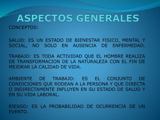 CONCEPTOS:
SALUD: ES UN ESTADO DE BIENESTAR FISICO, MENTAL Y
SOCIAL, NO SOLO EN AUSENCIA DE ENFERMEDAD.
TRABAJO: ES TODA ACTIVIDAD QUE EL HOMBRE REALIZA
DE TRANSFORMACION DE LA NATURALEZA CON EL FIN DE
MEJORAR LA CALIDAD DE VIDA.
AMBIENTE DE TRABAJO: ES EL CONJUNTO DE
CONDICIONES QUE RODEAN A LA PERSONA Y QUE DIRECTA
O INDIRECTAMENTE INFLUYEN EN SU ESTADO DE SALUD Y
EN SU VIDA LABORAL.
RIESGO: ES LA PROBABILIDAD DE OCURRENCIA DE UN
EVENTO.
 