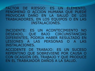 FACTOR DE RIESGO: ES UN ELEMENTO,
FENOMENO O ACCION HUMANA QUE PUEDE
PROVOCAR DAÑO EN LA SALUD DE LOS
TRABAJADORES, EN LOS EQUIPOS O EN LAS
INSTALACIONES.
INCIDENTE: ES UN ACONTECIMIENTO NO
DESEADO, QUE BAJO CIRCUNSTANCIAS
DIFERENTES, PODRIA HABER RESULTADO EN
LESIONES A LAS PERSONAS O A LAS
INSTALACIONES.
ACCIDENTE DE TRABAJO: ES UN SUCESO
REPENTINO QUE SOBREVIENE POR CAUSA O
CON OCASIÓN DEL TRABAJO Y QUE PRODUCE
EN EL TRABAJADOR DAÑOS A LA SALUD.
 