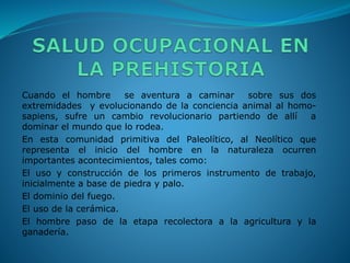Cuando el hombre se aventura a caminar sobre sus dos
extremidades y evolucionando de la conciencia animal al homo-
sapiens, sufre un cambio revolucionario partiendo de allí a
dominar el mundo que lo rodea.
En esta comunidad primitiva del Paleolítico, al Neolítico que
representa el inicio del hombre en la naturaleza ocurren
importantes acontecimientos, tales como:
El uso y construcción de los primeros instrumento de trabajo,
inicialmente a base de piedra y palo.
El dominio del fuego.
El uso de la cerámica.
El hombre paso de la etapa recolectora a la agricultura y la
ganadería.
 