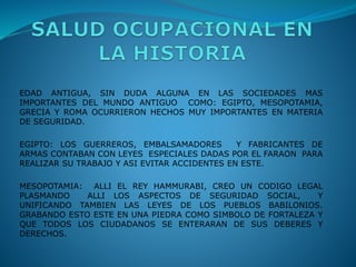EDAD ANTIGUA, SIN DUDA ALGUNA EN LAS SOCIEDADES MAS
IMPORTANTES DEL MUNDO ANTIGUO COMO: EGIPTO, MESOPOTAMIA,
GRECIA Y ROMA OCURRIERON HECHOS MUY IMPORTANTES EN MATERIA
DE SEGURIDAD.
EGIPTO: LOS GUERREROS, EMBALSAMADORES Y FABRICANTES DE
ARMAS CONTABAN CON LEYES ESPECIALES DADAS POR EL FARAON PARA
REALIZAR SU TRABAJO Y ASI EVITAR ACCIDENTES EN ESTE.
MESOPOTAMIA: ALLI EL REY HAMMURABI, CREO UN CODIGO LEGAL
PLASMANDO ALLI LOS ASPECTOS DE SEGURIDAD SOCIAL, Y
UNIFICANDO TAMBIEN LAS LEYES DE LOS PUEBLOS BABILONIOS.
GRABANDO ESTO ESTE EN UNA PIEDRA COMO SIMBOLO DE FORTALEZA Y
QUE TODOS LOS CIUDADANOS SE ENTERARAN DE SUS DEBERES Y
DERECHOS.
 