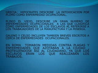 GRECIA: HIPOCRATES DESCRIBE LA INTOXICACION POR
PLOMO COMO ENFERMEDAD OCUPACIONAL.
PLINIO EL VIEJO, DESCRIBE UN GRAN NUMERO DE
ENFERMEDADES OCUPACIONALES A LAS QUE CLASIFICA
COMO ENFERMEDADES DE LOS ESCLAVOS AL REFERIRSE A
LOS TRABAJADORES DE LA MANUFACTURA Y LA MINERIA.
GALENO Y CELSO INCLUYEN TAMBIEN BREVES ESCRITOS A
CERCA DE ENFERMEDADES OCUPACIONALES.
EN ROMA TOMARON MEDIDAS CONTRA PLAGAS Y
ENFERMEDADES QUE AZOTABAN A LA CIUDAD ,
PROTEGIENDOSE ASI AL CIUDADANO, YA QUE LOS
ESCLAVOS ERAN LOS QUE REALIZABAN LOS
TRABAJOS.
 