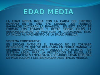 LA EDAD MEDIA INICIA CON LA CAIDA DEL IMPERIO
ROMANO EN EL AÑO 476 CUANDO LOS PUEBLOS
BARBAROS INICIARAN LA INVASION. EN ESTA EPOCA SE
FORMAN LOS ESTADOS Y RECAE SOBRE ELLOS LA
RESPONSABILIDAD DE PROTEGER AL CIUDADANO, ESTO
DA INICIO AL NACIMIENTO DE LA SALUD PUBLICA.
SISTEMA CORPORATIVO
EN EPOCAS ANTIGUAS EL TRABAJO NO SE TORNABA
PELIGROSO, YA QUE SE REALIZABA EN FORMA MANUAL, Y
RECIBIAN CAPACITACION Y AUNQUE NO EXISTIA UN
SISTEMA LEGAL PARA LA PROTECCION DE ELLOS, LAS
CORPORACIONES ENCARGADAS DESARROLLABAN MEDIDAS
DE PROTECCION Y LES BRINDABAN ASISTENCIA MEDICA.
.
 